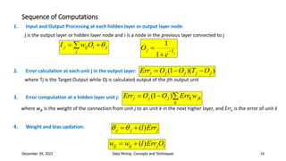 Sequence of Computations
1. Input and Output Processing at each hidden layer or output layer node:
j is the output layer or hidden layer node and i is a node in the previous layer connected to j
2. Error calculation at each unit j in the output layer:
where Tj is the Target Output while Oj is calculated output of the jth output unit
3. Error computation at a hidden layer unit j:
where wjk is the weight of the connection from unit j to an unit k in the next higher layer, and Errk is the error of unit k
4. Weight and bias updation:
December 29, 2022 Data Mining: Concepts and Techniques 10
 

i
j
i
ij
j O
w
I 
j
I
j
e
O 


1
1
)
)(
1
( j
j
j
j
j O
T
O
O
Err 


jk
k
k
j
j
j w
Err
O
O
Err 

 )
1
(
i
j
ij
ij O
Err
l
w
w )
(


j
j
j Err
l)
(



 