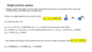 Weight and bias updates
• Weight updates will happen at all the edges (connections) which are in the network: from input layer
to hidden layer, and hidden layer to output layer
If there is an edge between any two nodes i and j:
Let l (learning rate) = 0.4
w14 = w14 + l*Err4*O1 = 0.5908 (Note: O1 = x1 = 1, as there is no processing at input node)
w15 = 0.1044, w24 = 0.2 and w25 = 0.7 (no weight updation as O2 = x2 = 0), w34 = -0.41152, w35 = 0.30442,
w46 = -0.76615, w56 = 0.44421
• Bias updates will happen only at nodes where bias is present: hidden and output nodes
𝜃4 = 0.08848, 𝜃5 = 0.70442, 𝜃6 = -0.34108
i
j
ij
ij O
Err
l
w
w )
(


j
j
j Err
l)
(



i j
wij
Errj
Oi
 