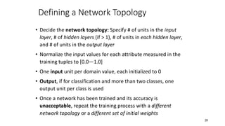 20
Defining a Network Topology
• Decide the network topology: Specify # of units in the input
layer, # of hidden layers (if > 1), # of units in each hidden layer,
and # of units in the output layer
• Normalize the input values for each attribute measured in the
training tuples to [0.0—1.0]
• One input unit per domain value, each initialized to 0
• Output, if for classification and more than two classes, one
output unit per class is used
• Once a network has been trained and its accuracy is
unacceptable, repeat the training process with a different
network topology or a different set of initial weights
 