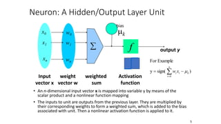 5
Neuron: A Hidden/Output Layer Unit
• An n-dimensional input vector x is mapped into variable y by means of the
scalar product and a nonlinear function mapping
• The inputs to unit are outputs from the previous layer. They are multiplied by
their corresponding weights to form a weighted sum, which is added to the bias
associated with unit. Then a nonlinear activation function is applied to it.
mk
f
weighted
sum
Input
vector x
output y
Activation
function
weight
vector w

w0
w1
wn
x0
x1
xn
)
sign(
y
Example
For
n
0
i
k
i
i x
w m

 

bias
 