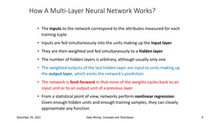 December 29, 2022 Data Mining: Concepts and Techniques 9
How A Multi-Layer Neural Network Works?
• The inputs to the network correspond to the attributes measured for each
training tuple
• Inputs are fed simultaneously into the units making up the input layer
• They are then weighted and fed simultaneously to a hidden layer
• The number of hidden layers is arbitrary, although usually only one
• The weighted outputs of the last hidden layer are input to units making up
the output layer, which emits the network's prediction
• The network is feed-forward in that none of the weights cycles back to an
input unit or to an output unit of a previous layer
• From a statistical point of view, networks perform nonlinear regression:
Given enough hidden units and enough training samples, they can closely
approximate any function
 