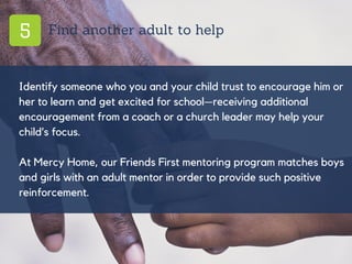 5 Find another adult to help
Identify someone who you and your child trust to encourage him or
her to learn and get excited for school—receiving additional
encouragement from a coach or a church leader may help your
child’s focus.
At Mercy Home, our Friends First mentoring program matches boys
and girls with an adult mentor in order to provide such positive
reinforcement.
 