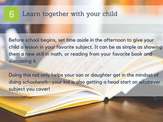 6 Learn together with your child
Before school begins, set time aside in the afternoon to give your
child a lesson in your favorite subject. It can be as simple as showing
them a new skill in math, or reading from your favorite book and
discussing it.
Doing this not only helps your son or daughter get in the mindset of
doing schoolwork—your kid is also getting a head start on whatever
subject you cover!
 