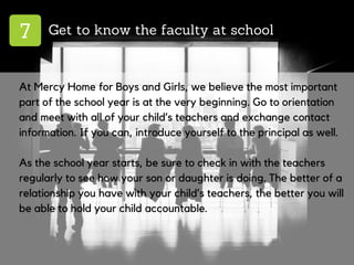 7 Get to know the faculty at school
At Mercy Home for Boys and Girls, we believe the most important
part of the school year is at the very beginning. Go to orientation
and meet with all of your child’s teachers and exchange contact
information. If you can, introduce yourself to the principal as well.
As the school year starts, be sure to check in with the teachers
regularly to see how your son or daughter is doing. The better of a
relationship you have with your child’s teachers, the better you will
be able to hold your child accountable.
 