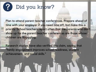 Did you know?
Plan to attend parent-teacher conferences. Prepare ahead of
time with your employer if you need time off, but make this a
priority. School teachers report often that the parents who don’t
show up for the parent-teacher conferences are those whose
children are struggling.
Research studies have also verified this claim, saying that
“family engagement improves school readiness, student
achievement, and social skills.”
 