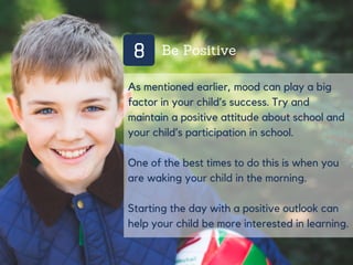 8 Be Positive
As mentioned earlier, mood can play a big
factor in your child’s success. Try and
maintain a positive attitude about school and
your child’s participation in school.
One of the best times to do this is when you
are waking your child in the morning.
Starting the day with a positive outlook can
help your child be more interested in learning.
 