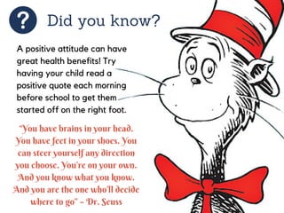Did you know?
A positive attitude can have
great health benefits! Try
having your child read a
positive quote each morning
before school to get them
started off on the right foot.
“You have brains in your head.
You have feet in your shoes. You
can steer yourself any direction
you choose. You’re on your own.
And you know what you know.
And you are the one who’ll decide
where to go” – Dr. Seuss
 
