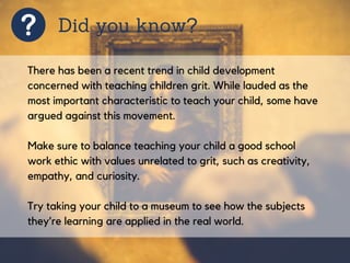 Did you know?
There has been a recent trend in child development
concerned with teaching children grit. While lauded as the
most important characteristic to teach your child, some have
argued against this movement.
Make sure to balance teaching your child a good school
work ethic with values unrelated to grit, such as creativity,
empathy, and curiosity.
Try taking your child to a museum to see how the subjects
they’re learning are applied in the real world.
 