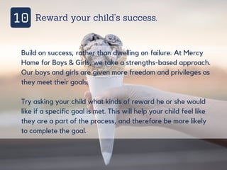 10 Reward your child’s success.
Build on success, rather than dwelling on failure. At Mercy
Home for Boys & Girls, we take a strengths-based approach.
Our boys and girls are given more freedom and privileges as
they meet their goals.
Try asking your child what kinds of reward he or she would
like if a specific goal is met. This will help your child feel like
they are a part of the process, and therefore be more likely
to complete the goal.
 