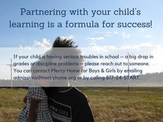 If your child is having serious troubles in
school – a big drop in grades or discipline
problems – please reach out to someone.
You can contact Mercy Home for Boys &
Girls by emailing admissions@mercyhome.org
or by calling 877-24-START.
Partnering with your child’s
learning is a formula for success!
 