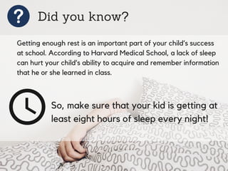 Did you know?
Getting enough rest is an important part of your child’s success
at school. According to Harvard Medical School, a lack of sleep
can hurt your child’s ability to acquire and remember information
that he or she learned in class.
So, make sure that your kid is getting at
least eight hours of sleep every night!
 