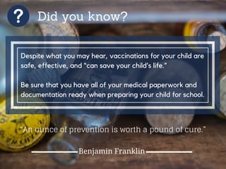 Did you know?
Despite what you may hear, vaccinations for your child are
safe, effective, and “can save your child’s life.”
Be sure that you have all of your medical paperwork and
documentation ready when preparing your child for school.
"An ounce of prevention is worth a pound of cure.”
Benjamin Franklin
 
