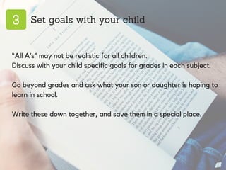 3 Set goals with your child
“All A’s” may not be realistic for all children.
Discuss with your child specific goals for grades in each subject.
Go beyond grades and ask what your son or daughter is hoping to
learn in school.
Write these down together, and save them in a special place.
 