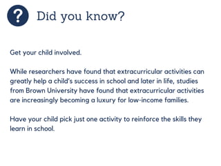 Did you know?
Get your child involved.
While researchers have found that extracurricular activities can
greatly help a child’s success in school and later in life, studies
from Brown University have found that extracurricular activities
are increasingly becoming a luxury for low-income families.
Have your child pick just one activity to reinforce the skills they
learn in school.
 