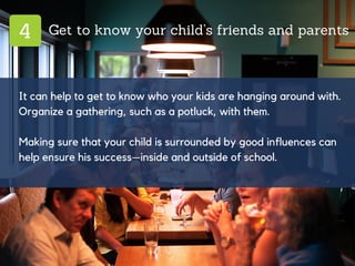 4 Get to know your child’s friends and parents
It can help to get to know who your kids are hanging around with.
Organize a gathering, such as a potluck, with them.
Making sure that your child is surrounded by good influences can
help ensure his success—inside and outside of school.
 