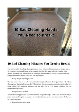 10 Bad Cleaning Mistakes You Need to Break!
Everyone is guilty of making cleaning mistakes. Some of these mistakes may seem simple or even
silly, but they not only add hours to our cleaning time, but they also render our cleaning effort
lacking and ineffective. It’s important to learn from our mistakes that is why I will present to you
some common bad cleaning habits that you should break.
1. Going straight to harsh products.
The lazy inner voice in us will fool us into thinking that harsher cleaning products will cut our
cleaning time dramatically so we obey. The thing is that most cleaning scenarios can be addressed
using natural DIY cleaning solutions that are safe. Or go with milder products that are
environmentally friendly.
2. Using too much product
Too much cleaning product is a common mistake. Imagine having to wash a load of clothes and you
put in too much detergent, so you need to wash the clothes more not only to remove the dirt but also
the excess detergent.
3. Ignoring product directions
 