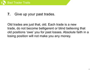 Bad Trader Traits



7.   Give up your past trades.

Old trades are just that, old. Each trade is a new
trade, do not beco...