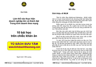 Mở đầu
                       Don Failla
                                                          Giới thiệu về MLM

                                                                 Tiếp thị nhiều tầng (MultiLevel Marketing - MLM) chiếm
          Làm thế nào thực hiện                           một vị trí quan trọng trong số các phương pháp bán hàng hiện
                                                          đại: đó là một trong những phương pháp đang phát triển mạnh
      doanh nghiệp lớn và thành đạt                       nhất, đồng thời cũng gây ra nhiều tranh luận nhất.
       Trong kinh doanh theo mạng                               Nhiều người chỉ coi MLM như một hiện tượng mode của
                                                          những năm 80, song thực tế ý nghĩa của nó lớn hơn nhiều.
                                                          Trong những năm 90 này doanh số của các công ty MLM lên tới
                                                          hơn 100 tỷ đô-la một năm.
                                                                 Mục tiêu của cuốn sách này là thông qua các minh họa
             10 bài học                                   chỉ ra cho Bạn thấy thế nào là MLM. Bạn sẽ biết được cách làm
                                                          thế nào để giới thiệu về MLM cho người khác một cách hiệu quả.
         trên chiếc khăn ăn                                     Đây là tài liệu hướng dẫn thực hành, được viết ra nhằm
                                                          giúp Bạn trong việc đào tạo các cộng sự của mình.
                                                                 Từ năm 1973 ông Don Failla đã chuẩn bị tư liệu cho “Các
                                                          bài học trên chiếc khăn ăn”. Cuốn sách này được soạn từ các tư
                                                          liệu đó. Tôi đã tham gia MLM từ năm 1969. Cuốn sách này bao
                                                          gồm đầy đủ các tư liệu đã có cho đến nay của “Các bài học trên
                                                          chiếc khăn ăn”.
                                                                   Trước khi đi sâu vào chi tiết của “Các bài học”, cho phép
                                                          tôi trả lời câu hỏi cơ bản nhất và thường được đưa ra nhiều nhất
                                                          : “MLM là gì?”. Trong cuốn sách này ta sẽ sử dụng các khái
                                                          nơiệm “MLM” và “Kinh doanh dạng nhiều tầng”. Marketing (bán
                                                          hàng) có nghĩa là đưa hàng hoặc dịch vụ từ người sản xuất đến
                 Người dịch: Viễn quang                   người tiêu dùng. Multi tức là nhiều, có nghĩa là lớn hơn một.
                                                          Level là mức, tầng hay là thế hệ. Vì vậy ta còn có thể gọi là “kinh
                                                          doanh theo nhiều thế hệ”. Tuy nhiên ta chỉ dừng lại ở thuật
                           1
 ______________________________________________________                              2
                                                           ______________________________________________________
VMB Group – www.kinhdoanhtheomang.com – Lưu hành nội bộ   VMB Group – www.kinhdoanhtheomang.com – Lưu hành nội bộ
 