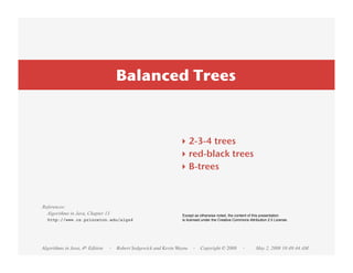 Balanced Trees



                                                               ‣ 2-3-4 trees
                                                               ‣ red-black trees
                                                               ‣ B-trees



References:
  Algorithms in Java, Chapter 13                                Except as otherwise noted, the content of this presentation
  http://www.cs.princeton.edu/algs4                             is licensed under the Creative Commons Attribution 2.5 License.




Algorithms in Java, 4th Edition   · Robert Sedgewick and Kevin Wayne · Copyright © 2008            ·       May 2, 2008 10:49:44 AM
 