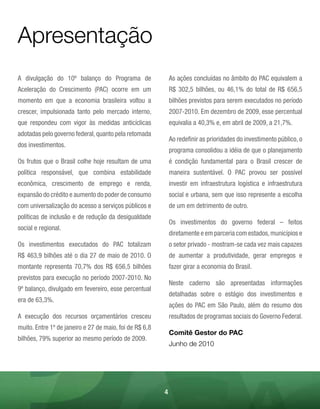 Apresentação
A divulgação do 10º balanço do Programa de                   As ações concluídas no âmbito do PAC equivalem a
Aceleração do Crescimento (PAC) ocorre em um                 R$ 302,5 bilhões, ou 46,1% do total de R$ 656,5
momento em que a economia brasileira voltou a                bilhões previstos para serem executados no período
crescer, impulsionada tanto pelo mercado interno,            2007-2010. Em dezembro de 2009, esse percentual
que respondeu com vigor às medidas anticíclicas              equivalia a 40,3% e, em abril de 2009, a 21,7%.
adotadas pelo governo federal, quanto pela retomada
                                                             Ao redefinir as prioridades do investimento público, o
dos investimentos.
                                                             programa consolidou a idéia de que o planejamento
Os frutos que o Brasil colhe hoje resultam de uma            é condição fundamental para o Brasil crescer de
política responsável, que combina estabilidade               maneira sustentável. O PAC provou ser possível
econômica, crescimento de emprego e renda,                   investir em infraestrutura logística e infraestrutura
expansão do crédito e aumento do poder de consumo            social e urbana, sem que isso represente a escolha
com universalização do acesso a serviços públicos e          de um em detrimento de outro.
políticas de inclusão e de redução da desigualdade
                                                             Os investimentos do governo federal – feitos
social e regional.
                                                             diretamente e em parceria com estados, municípios e
Os investimentos executados do PAC totalizam                 o setor privado - mostram-se cada vez mais capazes
R$ 463,9 bilhões até o dia 27 de maio de 2010. O             de aumentar a produtividade, gerar empregos e
montante representa 70,7% dos R$ 656,5 bilhões               fazer girar a economia do Brasil.
previstos para execução no período 2007-2010. No
                                                             Neste caderno são apresentadas informações
9º balanço, divulgado em fevereiro, esse percentual
                                                             detalhadas sobre o estágio dos investimentos e
era de 63,3%.
                                                             ações do PAC em São Paulo, além do resumo dos
A execução dos recursos orçamentários cresceu                resultados de programas sociais do Governo Federal.
muito. Entre 1º de janeiro e 27 de maio, foi de R$ 6,8
                                                             Comitê Gestor do PAC
bilhões, 79% superior ao mesmo período de 2009.
                                                             Junho de 2010




                                                         4
 
