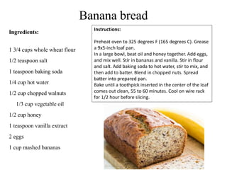 Banana bread
Ingredients:
1 3/4 cups whole wheat flour
1/2 teaspoon salt
1 teaspoon baking soda
1/4 cup hot water
1/2 cup chopped walnuts
1/3 cup vegetable oil
1/2 cup honey
1 teaspoon vanilla extract
2 eggs
1 cup mashed bananas
Instructions:
Preheat oven to 325 degrees F (165 degrees C). Grease
a 9x5-inch loaf pan.
In a large bowl, beat oil and honey together. Add eggs,
and mix well. Stir in bananas and vanilla. Stir in flour
and salt. Add baking soda to hot water, stir to mix, and
then add to batter. Blend in chopped nuts. Spread
batter into prepared pan.
Bake until a toothpick inserted in the center of the loaf
comes out clean, 55 to 60 minutes. Cool on wire rack
for 1/2 hour before slicing.
 