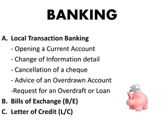 BANKING
A. Local Transaction Banking
- Opening a Current Account
- Change of Information detail
- Cancellation of a cheque
- Advice of an Overdrawn Account
-Request for an Overdraft or Loan
B. Bills of Exchange (B/E)
C. Letter of Credit (L/C)
 