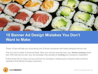 10 Banner Ad Design Mistakes You Don’t
Want to Make

These 10 tips will help you avoid being one of those companies with badly-designed banner ads.

This isn’t just a matter of personal taste: when your banner ads look bad, your whole company looks
bad. With bad banner ads, your ad campaign may actually be hurting your company’s reputation!

Follow these tips to make sure your banner ad campaign is helping your company build a positive
reputation that attracts & keeps customers.



                                                                               © 2012 Canned Banners LLC
 