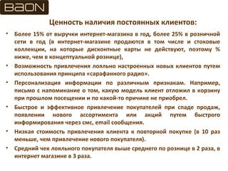 Ценность наличия постоянных клиентов:
• Более 15% от выручки интернет-магазина в год, более 25% в розничной
сети в год (в интернет-магазине продаются в том числе и стоковые
коллекции, на которые дисконтные карты не действуют, поэтому %
ниже, чем в концептуальной рознице),
• Возможность привлечения лояльно настроенных новых клиентов путем
использования принципа «сарафанного радио».
• Персонализация информации по различным признакам. Например,
письмо с напоминание о том, какую модель клиент отложил в корзину
при прошлом посещении и по какой-то причине не приобрел.
• Быстрое и эффективное привлечение покупателей при спаде продаж,
появлении нового ассортимента или акций путем быстрого
информирования через смс, email сообщения.
• Низкая стоимость привлечения клиента к повторной покупке (в 10 раз
меньше, чем привлечение нового покупателя).
• Средний чек лояльного покупателя выше среднего по рознице в 2 раза, в
интернет магазине в 3 раза.
 