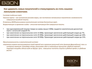 Как удержать новых покупателей и стимулировать их стать нашими
лояльными клиентами.
Система скидочных карт.
Наличие карты – как постоянная реклама марки, как постоянное напоминание покупателю о возможности
совершения выгодной покупки.
В компании BAON реализована накопительная система дисконтных карт.
Возрастающая со временем скидка – отличная мотивация для совершения покупки.
• при единовременной покупке товара на сумму свыше 3 000р. выдается накопительная дисконтная
карта с начальной скидкой 5%;
• при накоплении на персональном счете 15 000р. происходит увеличение действующей скидки до 7%;
• при накоплении на персональном счете 25 000р. происходит увеличение действующей скидки до 10%;
• при накоплении на персональном счете 50 000р. Происходит увеличение действующей скидки до 15%.
Мультиканальность в накопительной системе:
покупатель может воспользоваться своей картой как в магазине розничной сети (включая франчайзинг), так и в
интернет-магазине. Благодаря этому, реализован один из важнейших принципов: удобный переход с
торговой площадки одного вида на другую. Цель : повышение частоты покупок в удобное время и в удобном
месте!
 
