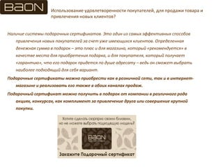 Использование удовлетворенности покупателей, для продажи товара и
привлечения новых клиентов?
Наличие системы подарочных сертификатов. Это один из самых эффективных способов
привлечения новых покупателей за счет уже имеющихся клиентов. Определенная
денежная сумма в подарок – это плюс и для магазина, который «рекомендуется» в
качестве места для приобретения подарка, и для покупателя, который получает
«гарантию», что его подарок придется по душе адресату – ведь он сможет выбрать
наиболее подходящий для себя вариант.
Подарочные сертификаты можно приобрести как в розничной сети, так и в интернет-
магазине и реализовать его также в обоих каналах продаж.
Подарочный сертификат можно получить в подарок от компании в различного рода
акциях, конкурсах, как комплимент за привлечение друга или совершение крупной
покупки.
 