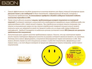 • Самым эффективным способом привлечения клиентов является уже давно ставший популярным прием
рассылок писем и смс-сообщений по базе покупателей, информирующий об акциях, конкурсах и
специальных предложениях. А использование серебрити в дизайне сообщения позволяет поднять
количество переходов на 30%.
• Также стоит уделить внимание акциям, предполагающим возврат покупателя за повторной
покупкой. В интернет-магазине и розничной сети неоднократно проводились акции подобного рода, они
зарекомендовали себя с самой лучшей стороны. При определенных условиях покупки (например, при
покупке на минимальную сумму или при покупке определенной товарной позиции) клиент может
получить купон или промокод на какой-то процент скидки или на какую-либо сумму (подарочный
сертификат). Средний % возврата по выданным купонам составляет около 40% (зависит от ценности
предложения для покупателя).
• Значительную роль играет качество предлагаемого сервиса. Логично, что при негативном первом
опыте покупки повторного обращения клиента за услугами интернет-магазина может и не случиться.
Поэтому очень важно сформировать у покупателя благоприятное первое впечатление о себе. Это
можно сделать также за счет специальных условий и скидок для покупателей, оформляющих свой
первый заказ, и за счет общего контроля за процессом совершения покупки (например, путем опроса
покупателей).
 