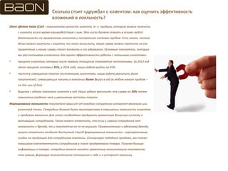 Сколько стоит «дружба» с клиентом: как оценить эффективность
вложений в лояльность?
Client Lifetime Value (CLV) - пожизненная ценность клиента, т. е. прибыль, которую можно получить
с клиента за все время взаимодействия с ним. Это число должно лежать в основе любой
деятельности по привлечению клиентов и построению системы продаж. Если знать, сколько
денег можно получить с клиента, то легко вычислить, какую сумму можно тратить на его
привлечение и какую сумму стоит вложить в его удержание. Основные показатели, которые
мы рассчитываем в компании для оценки эффективности работы с лояльными клиентами:
• процент клиентов, которые после первого посещения становятся постоянными. За 2013 год
этот процент составил 35%, в 2014 году наша задача выйти на 45%.
• частоту совершения покупок постоянными клиентами: наша задача увеличить долю
покупателей, совершающих покупку в компании более 3х раз в год (в любом канале продаж –
on-line или of-line)
• Выручка с одного лояльного клиента в год. Наша задача увеличить эту сумму на 30% путем
повышения среднего чека и увеличения частоты покупок.
Формирование лояльности покупателя зависит от каждого сотрудника интернет магазина или
розничной точки. Сотрудник должен быть заинтересован в повышении лояльности клиентов
и продажах магазина. Для этого необходимо продумать грамотную бонусную систему и
мотивацию сотрудников. Также можно отметить, что если у самого сотрудника нет
лояльности к бренду, то и покупателю он ее не внушит. Применительно к одежному бренду,
можно отметить наиболее доступный способ формирования лояльности – корпоративные
скидки на продукцию для сотрудников компании. Стимулируя подобные продажи, мы также
повышаем компетентность сотрудников в плане продаваемого товара. Получая больше
информации о товаре, сотрудник может оказать грамотную консультацию покупателю,
тем самым, формируя положительное отношение к себе и к интернет-магазину
 