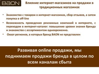 Влияние интернет-магазинов на продажи в
традиционных магазинах
• Знакомство с товаром в интернет-магазинах, сбор отзывов, а затем
покупка в off-line
• Возможность проведения рекламных компаний в интернете, с
переходом в интернет-каталог: повышение уровня знания бренда
и знакомство с ассортиментом одновременно.
• Охват регионов, в которых бренд BAON не представлен
Развивая online продажи, мы
поднимаем продажи бренда в целом по
всем каналам сбыта
 