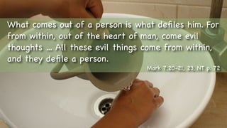 Text
What comes out of a person is what deﬁles him. For
from within, out of the heart of man, come evil
thoughts … All these evil things come from within,
and they deﬁle a person.
Mark 7:20-21, 23, NT p. 72
 