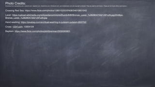 Photo Credits:
All photos from istockphoto.com, crestock.com, bigstock.com, dreamtime.com, thinkstock.com, and shutterstock.com are copyright protected. They are used by permission. Please do not reuse without permission.)
Crossing Red Sea: https://www.ﬂickr.com/photos/138015205@N08/34610801042
Laver: https://upload.wikimedia.org/wikipedia/commons/thumb/8/8f/Bronze_Laver_%2828047332129%29.jpg/2048px-
Bronze_Laver_%2828047332129%29.jpg
Hand washing: https://pixabay.com/en/ritual-washing-in-judaism-judaism-853752/
Cross: 123rf.com: 13004104
Baptism: https://www.ﬂickr.com/photos/pldrtbrennan/2939560801
 