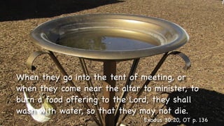 Text
When they go into the tent of meeting, or
when they come near the altar to minister, to
burn a food offering to the Lord, they shall
wash with water, so that they may not die.
Exodus 30:20, OT p. 136
 