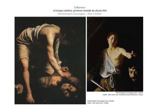 O Barroco
A Europa católica, primeira metade do século XVII
    Michelangelo Caravaggio – Davi e Golias




                                                                        Michelangelo Caravaggio Davi e Golias
                                                    (1606 - óleo sobre tela Kunsthistorisches Museum, Viena)


                               Michelangelo Caravaggio Davi e Golias
                               (1606 - óleo sobre tela , Prado)
 