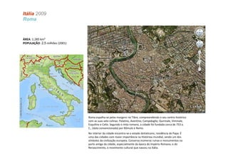 Itália 2009
Roma



ÁREA: 1.285 km²
POPULAÇÃO: 2,5 milhões (2001)




                                Roma espalha-se pelas margens rio Tibre, compreendendo o seu centro histórico
                                com as suas sete colinas: Palatino, Aventino, Campidoglio, Quirinale, Viminale,
                                Esquilino e Celio. Segundo o mito romano, a cidade foi fundada cerca de 753 a.
                                C., (data convencionada) por Rômulo e Remo.
                                No interior da cidade encontra-se o estado doVaticano, residência do Papa. É
                                uma das cidades com maior importância na Histórioa mundial, sendo um dos
                                símbolos da civilização europeia. Conserva inúmeras ruínas e monumentos na
                                parte antiga da cidade, especialmente da época do Império Romano, e do
                                Renascimento, o movimento cultural que nasceu na Itália.
 