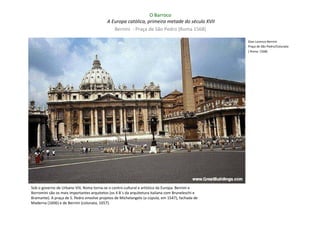O Barroco
                                           A Europa católica, primeira metade do século XVII
                                              Bernini - Praça de São Pedro (Roma 1568)

                                                                                                   Gian Lorenzo Bernini
                                                                                                   Praça de São Pedro/Colunata
                                                                                                   ( Roma: 1568)




Sob o governo de Urbano VIII, Roma torna-se o centro cultural e artístico da Europa. Bernini e
Borromini são os mais importantes arquitetos (os 4 B´s da arquitetura italiana com Bruneleschi e
Bramante). A praça de S. Pedro envolve projetos de Michelangelo (a cúpula, em 1547), fachada de
Maderna (1606) e de Bernini (colunata, 1657).
 