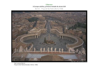 O Barroco
                                A Europa católica, primeira metade do século XVII
                                   Bernini - Praça de São Pedro (Roma 1568)




Gian Lorenzo Bernini
Praça de São Pedro/Colunata ( Roma: 1568)
 