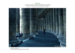 O Barroco
                                 A Europa católica, primeira metade do século XVII
                                    Bernini - Praça de São Pedro (Roma 1568)




Gian Lorenzo Bernini
Praça de São Pedro/Colunata ( Roma: 1568)
 