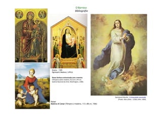 O Barroco
                                Bibliografia




 Giotto – 1305
 Ognissanti Madona ( Uffizi)


 Nossa Senhora entronizada com o menino
 (Têmpera sobre madeira, 81,5cm x 49 cm;
 Galeria Nacional de Arte; Washington, 1280)




                                                         Bartolomé Murillo : A imaculada conceição
                                                             (Prado: óleo s/tela – 2,06x1,44m; 1660)
Rafael
Madona di Campi (Têmpera s/madeira, 113 x 88 cm, 1506)
 