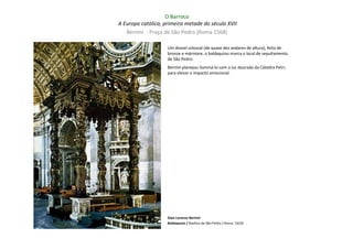 O Barroco
A Europa católica, primeira metade do século XVII
   Bernini - Praça de São Pedro (Roma 1568)

                    Um dossel colossal (de quase dez andares de altura), feito de
                    bronze e mármore, o baldaquino marca o local de sepultamento
                    de São Pedro.
                    Bernini planejou iluminá-lo com a luz dourada da Cátedra Petri,
                    para elevar o impacto emocional.




                    Gian Lorenzo Bernini
                    Baldaquino / Basílica de São Pedro ( Roma: 1633)
 