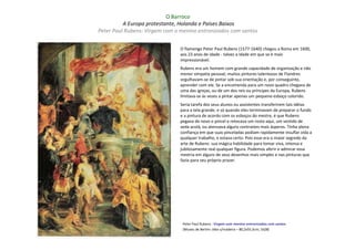 O Barroco
          A Europa protestante, Holanda e Países Baixos
Peter Paul Rubens: Virgem com o menino entronizados com santos

                               O flamengo Peter Paul Rubens (1577-1640) chegou a Roma em 1600,
                               aos 23 anos de idade - talvez a idade em que se é mais
                               impressionável.
                               Rubens era um homem com grande capacidade de organização e não
                               menor simpatia pessoal; muitos pintores talentosos de Flandres
                               orgulhavam-se de pintar sob sua orientação e, por conseguinte,
                               aprender com ele. Se a encomenda para um novo quadro chegava de
                               uma das igrejas, ou de um dos reis ou príncipes da Europa, Rubens
                               limitava-se às vezes a pintar apenas um pequeno esboço colorido.
                               Seria tarefa dos seus alunos ou assistentes transferirem tais idéias
                               para a tela grande, e só quando eles terminavam de preparar o fundo
                               e a pintura de acordo com os esboços do mestre, é que Rubens
                               pegava de novo o pincel e retocava um rosto aqui, um vestido de
                               seda acolá, ou atenuava alguns contrastes mais ásperos. Tinha plena
                               confiança em que suas pinceladas podiam rapidamente insuflar vida a
                               qualquer trabalho, e estava certo. Pois esse era o maior segredo da
                               arte de Rubens: sua mágica habilidade para tomar viva, intensa e
                               jubilosamente real qualquer figura. Podemos aferir e admirar essa
                               mestria em alguns de seus desenhos mais simples e nas pinturas que
                               fazia para seu próprio prazer.




                                Peter Paul Rubens : Virgem com menino entronizados com santos
                                (Museu de Berlim: óleo s/madeira – 80,2x55,5cm; 1628)
 