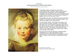 O Barroco
A Europa protestante, Holanda e Países Baixos
      Peter Paul Rubens: Clara Serena

                      A ilustração mostra a cabeça de uma menina,
                      provavelmente filha de Rubens. Não há aqui nenhum
                      estratagema de composição, nada de esplêndidas
                      roupagens nem torrentes de luz, mas um simples retrato
                      en face de uma criança. E no entanto parece respirar e
                      palpitar como um ser de carne e osso.
                      Comparados com este, os retratos de séculos anteriores
                      parecem um parecem um tanto remotos e irreais - por
                      maiores que sejam como obras de arte.
                      É ocioso tentar analisar como Rubens conseguiu criar
                      essa impressão de alegre vitalidade, mas certamente
                      teve algo a ver com os afoitos e delicados toques de luz
                      por meio dos quais indicou a umidade dos lábios e a mo
                      delação do rosto e dos cabelos. Em proporção ainda
                      maior do que Ticiano antes dele, Rubens usou o pincel
                      como principal instrumento.
                      Suas pinturas já não são desenhos cuidadosamente
                      modelados em cor; são produzidas por meios
                      característicos da própria técnica de aplicação de cores
                      sobre a massa, e isso aumenta a impressão de vida e
                      vigor.




                      Peter Paul Rubens : Clara Serena
                      (Liechtenstein: óleo s/tela – 33x26,3cm; 1616)
 