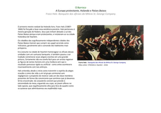 O Barroco
                                         A Europa protestante, Holanda e Países Baixos
                                 Franz Hals: Banquete dos oficiais da Milícia St. George Company



O primeiro mestre notável da Holanda livre, Frans Hals (1580?-
1666) foi forçado a levar essa existência precária. Hals pertenceu à
mesma geração de Rubens. Seus pais tinham deixado o sul dos
Países Baixos porque eram protestantes, e instalaram-se na cidade
holandesa de Haarlem.
Os cidadãos das orgulhosamente independentes cidades dos
Países Baixos tiveram que cumprir seu papel servindo como
milicianos, geralmente sob o comando dos habitantes mais
prósperos.
Era costume na cidade de Haarlem homenagear os oficiais dessas
unidades com um suntuoso banquete, e também passou a ser
tradição comemorar esses alegres eventos em uma grande
pintura, Certamente não era tarefa fácil para um artista registrar
as figuras de tantos homens em uma moldura sem que o                   Frarnz Hals – Banquete dos oficiais da Milícia St. George Company
resultado parecesse rígido ou artificial - como antes acontecera       (Óleo s/tela: 175X324cm; Haarlem : 1616)
invariavelmente com tais esforços.
Hals entendeu desde o início como transmitir o espírito da alegre
ocasião e como dar vida a um tal grupo cerimonial sem
negligenciar o propósito de mostrar cada um dos doze membros
presentes de forma tão convincente que sentimos que já devemos
tê-los encontrado: do corpulento coronel que preside à
extremidade da mesa, erguendo seu copo, ao jovem alferes no
lado oposto, que orgulhosamente olha para fora do quadro como
se quisesse que admirássemos seu esplêndido traje.
 