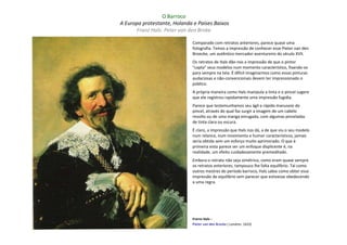 O Barroco
A Europa protestante, Holanda e Países Baixos
      Franz Hals: Peter van den Broke

                             Comparado com retratos anteriores, parece quase uma
                             fotografia. Temos a impressão de conhecer esse Pieter van den
                             Broecke, um autêntico mercador-aventureiro do século XVII.
                             Os retratos de Hals dão-nos a impressão de que o pintor
                             "capta" seus modelos num momento característico, fixando-os
                             para sempre na tela. É difícil imaginarmos como essas pinturas
                             audaciosas e não-convencionais devem ter impressionado o
                             público.
                             A própria maneira como Hals manipula a tinta e o pincel sugere
                             que ele registrou rapidamente uma impressão fugidia.
                             Parece que testemunhamos seu ágil e rápido manuseio do
                             pincel, através do qual faz surgir a imagem de um cabelo
                             revolto ou de uma manga enrugada, com algumas pinceladas
                             de tinta clara ou escura.
                             É claro, a impressão que Hals nos dá, a de que viu o seu modelo
                             num relance, num movimento e humor característicos, jamais
                             seria obtida sem um esforço muito aprimorado. O que à
                             primeira vista parece ser um enfoque displicente é, na
                             realidade, um efeito cuidadosamente premeditado.
                             Embora o retrato não seja simétrico, como eram quase sempre
                             os retratos anteriores, tampouco lhe falta equilíbrio. Tal como
                             outros mestres do período barroco, Hals sabia como obter essa
                             impressão de equilíbrio sem parecer que estivesse obedecendo
                             a uma regra.




                             Frarnz Hals –
                             Pieter van den Brocke ( Londres: 1633)
 