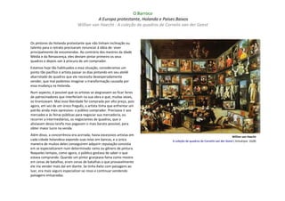 O Barroco
                                          A Europa protestante, Holanda e Países Baixos
                               Willian van Haecht : A coleção de quadros de Cornelis van der Geest


Os pintores da Holanda protestante que não tinham inclinação ou
talento para o retrato precisaram renunciar à idéia de: viver
principalmente de encomendas. Ao contrário dos mestres da Idade
Média e da Renascença, eles deviam pintar primeiro os seus
quadros e depois sair à procura de um comprador.
Estamos hoje tão habituados a essa situação, consideramos um
ponto tão pacífico o artista passar os dias pintando em seu ateliê
abarrotado de quadros que ele necessita desesperadamente
vender, que mal podemos imaginar a transformação causada por
essa mudança na Holanda.
Num aspecto, é possível que os artistas se alegrassem ao ficar livres
de patrocinadores que interferiam na sua obra e que, muitas vezes,
os tiranizavam. Mas essa liberdade foi comprada por alto preço, pois
agora, em vez de um único freguês, o artista tinha que enfrentar um
patrão ainda mais opressivo: o público comprador. Precisava ir aos
mercados e às feiras públicas para negociar sua mercadoria, ou
recorrer a intermediários, os negociantes de quadros, que o
aliviavam dessa tarefa mas pagavam o mais barato possível, para
obter maior lucro na venda.
Além disso, a concorrência era acirrada; havia excessivos artistas em                                                       Willian van Haecht
cada cidade holandesa expondo suas telas em bancas, e a única                  A coleção de quadros de Cornelis van der Geest ( Antuérpia: 1628)
maneira de muitos deles conseguirem adquirir reputação consistia
em se especializarem num determinado ramo ou gênero de pintura.
Naqueles tempos, como agora, o público gostava de saber o que
estava comprando. Quando um pintor granjeava fama como mestre
em cenas de batalhas, eram cenas de batalhas o que provavelmente
ele iria vender mais daí em diante. Se tinha êxito com paisagens ao
luar, era mais seguro especializar-se nisso e continuar vendendo
paisagens enluaradas.
 