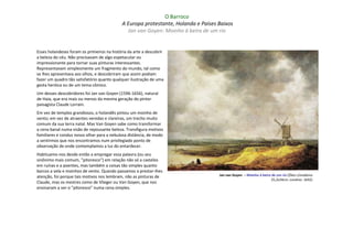 O Barroco
                                             A Europa protestante, Holanda e Países Baixos
                                               Jan van Goyen: Moinho à beira de um rio


Esses holandeses foram os primeiros na história da arte a descobrir
a beleza do céu. Não precisavam de algo espetacular ou
impressionante para tornar suas pinturas interessantes.
Representavam simplesmente um fragmento do mundo, tal como
se lhes apresentava aos olhos, e descobriram que assim podiam
fazer um quadro tão satisfatório quanto qualquer ilustração de uma
gesta heróica ou de um tema cômico.
Um desses descobridores foi Jan van Goyen (1596-1656), natural
de Haia, que era mais ou menos da mesma geração do pintor
paisagista Claude Lorrain.
Em vez de templos grandiosos, o holandês pintou um moinho de
vento; em vez de atraentes veredas e clareiras, um trecho muito
comum da sua terra natal. Mas Van Goyen sabe como transformar
a cena banal numa visão de repousante beleza. Transfigura motivos
familiares e conduz nosso olhar para a nebulosa distância, de modo
a sentirmos que nos encontramos num privilegiado ponto de
observação de onde contemplamos a luz do entardecer.
Habituamo-nos desde então a empregar essa palavra (ou seu
sinônimo mais comum, "pitoresco") em relação não só a castelos
em ruínas e a poentes, mas também a coisas tão simples quanto
barcos a vela e moinhos de vento. Quando passamos a prestar-Ihes
atenção, foi porque tais motivos nos lembram, não as pinturas de                    Jan van Goyen – Moinho à beira de um rio (Óleo s/madeira
                                                                                                                  25,2x34cm; Londres: 1642)
Claude, mas os mestres como de Vlieger ou Van Goyen, que nos
ensinaram a ver o "pitoresco" numa cena simples.
 