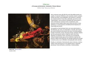 O Barroco
                               A Europa protestante, Holanda e Países Baixos
                                       Willen Kalf: Natureza Morta



                                                            Arte e natureza nunca são tão frias nem tão polidas quanto um
                                                            espelho. A natureza refletida na arte reproduz sempre o próprio
                                                            espírito do artista, suas predileções, seus prazeres e, portanto,
                                                            seu estado de ânimo. É esse fato, sobretudo, que torna o mais
                                                            "especializado" ramo da pintura holandesa tão interessante: o
                                                            ramo conhecido por natureza-morta. Usualmente, essas
                                                            naturezas-mortas exibem belos vasos cheios de vinho e trutas
                                                            apetitosas, ou outras iguarias convidativamente dispostas em
                                                            requintadas porcelanas.
                                                            Tais quadros se harmonizavam bem com uma sala de jantar e
                                                            não faltavam, por certo, os compradores. Contudo, são mais do
                                                            que meros lembretes dos prazeres da mesa. Os artistas podiam
                                                            escolher livremente, nessas naturezas-mortas, quaisquer objetos
                                                            que lhes aprouvessem pintar e dispô-los sobre uma mesa
                                                            segundo a sua fantasia. Assim, tornaram-se um estupendo
                                                            campo de experimentos para certos problemas especiais dos
                                                            pintores. Willem Kalf (1619-93), por exemplo, gostava de estudar
                                                            a maneira como a luz é refletida e retratada pelo vidro colorido.
                                                            Estudou os contrastes e harmonias de cores e texturas, e tentou
                                                            realizar novas harmonias em ricos tapetes persas, reluzentes
                                                            porcelanas, frutos brilhantes e coloridos, e metais polidos.


Willem Kalf – Natureza Morta
(Londres: 1653)
 